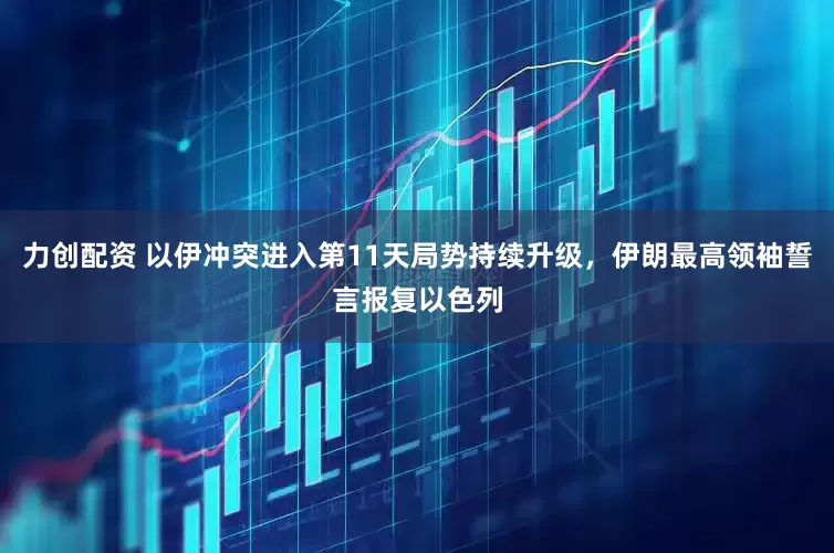 力创配资 以伊冲突进入第11天局势持续升级，伊朗最高领袖誓言报复以色列