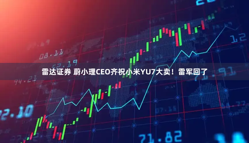 雷达证券 蔚小理CEO齐祝小米YU7大卖！雷军回了