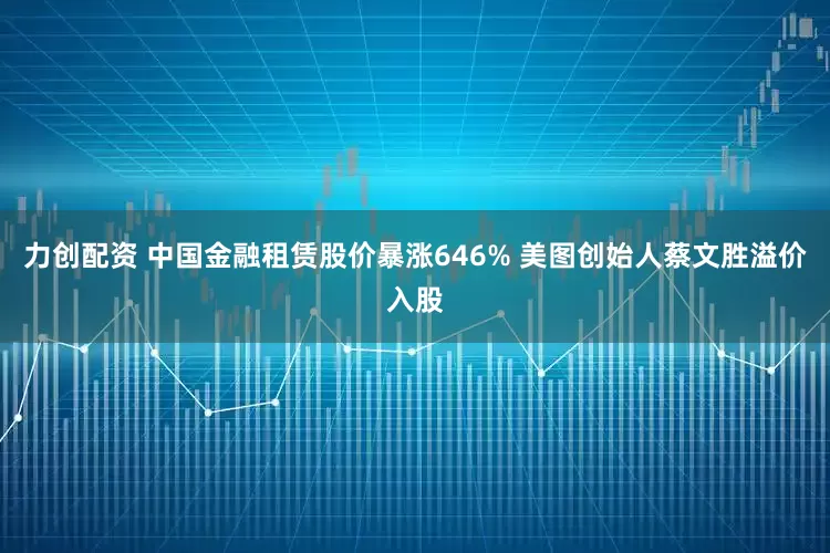 力创配资 中国金融租赁股价暴涨646% 美图创始人蔡文胜溢价入股