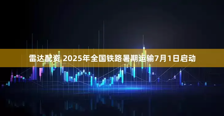 雷达配资 2025年全国铁路暑期运输7月1日启动