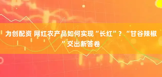 力创配资 网红农产品如何实现“长红”？“甘谷辣椒”交出新答卷