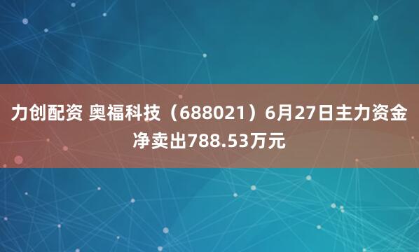 力创配资 奥福科技（688021）6月27日主力资金净卖出788.53万元