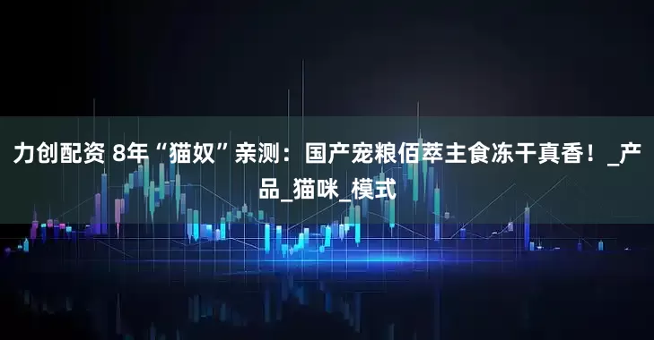 力创配资 8年“猫奴”亲测：国产宠粮佰萃主食冻干真香！_产品_猫咪_模式