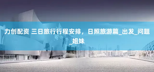 力创配资 三日旅行行程安排，日照旅游篇_出发_问题_姐妹