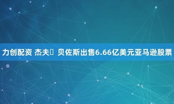 力创配资 杰夫・贝佐斯出售6.66亿美元亚马逊股票