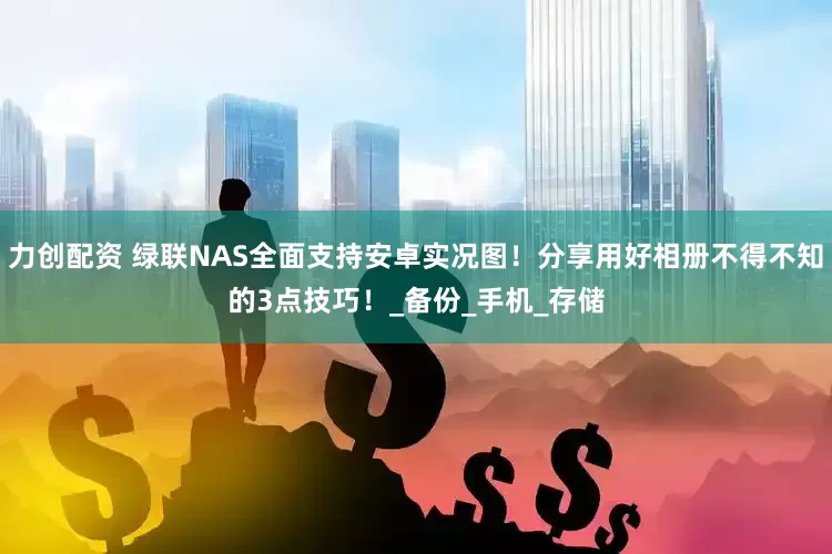力创配资 绿联NAS全面支持安卓实况图！分享用好相册不得不知的3点技巧！_备份_手机_存储