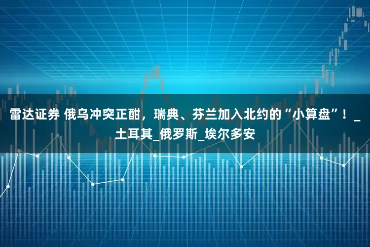 雷达证券 俄乌冲突正酣，瑞典、芬兰加入北约的“小算盘”！_土耳其_俄罗斯_埃尔多安