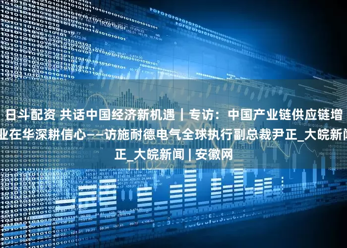 日斗配资 共话中国经济新机遇｜专访：中国产业链供应链增强跨国企业在华深耕信心——访施耐德电气全球执行副总裁尹正_大皖新闻 | 安徽网