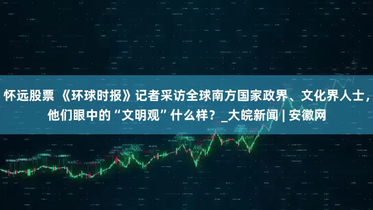 怀远股票 《环球时报》记者采访全球南方国家政界、文化界人士，他们眼中的“文明观”什么样？_大皖新闻 | 安徽网