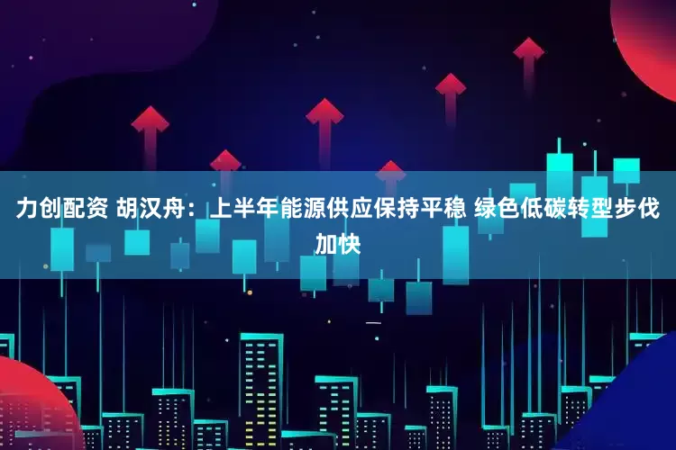 力创配资 胡汉舟：上半年能源供应保持平稳 绿色低碳转型步伐加快