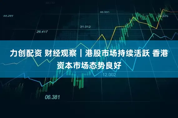 力创配资 财经观察｜港股市场持续活跃 香港资本市场态势良好