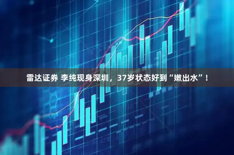 雷达证券 李纯现身深圳，37岁状态好到“嫩出水”！