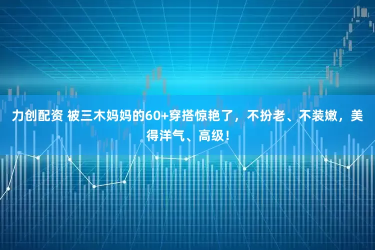 力创配资 被三木妈妈的60+穿搭惊艳了，不扮老、不装嫩，美得洋气、高级！