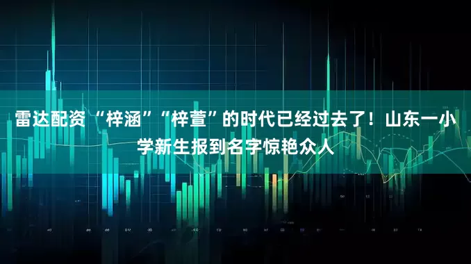 雷达配资 “梓涵”“梓萱”的时代已经过去了！山东一小学新生报到名字惊艳众人