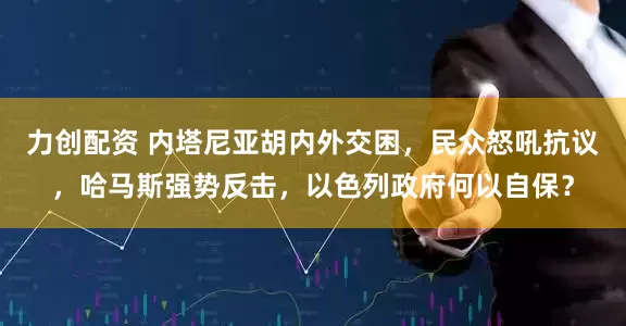 力创配资 内塔尼亚胡内外交困，民众怒吼抗议，哈马斯强势反击，以色列政府何以自保？