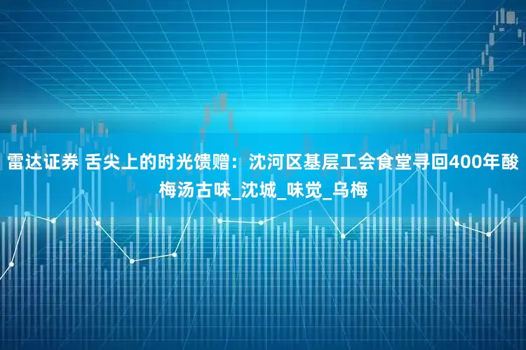 雷达证券 舌尖上的时光馈赠：沈河区基层工会食堂寻回400年酸梅汤古味_沈城_味觉_乌梅