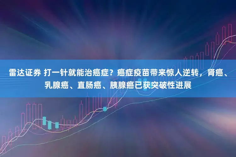 雷达证券 打一针就能治癌症？癌症疫苗带来惊人逆转，肾癌、乳腺癌、直肠癌、胰腺癌已获突破性进展