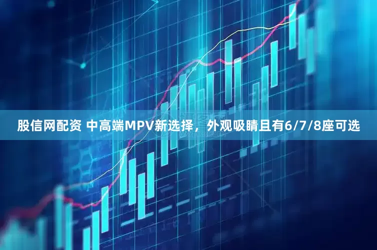 股信网配资 中高端MPV新选择，外观吸睛且有6/7/8座可选