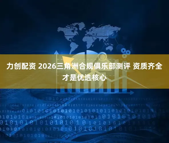 力创配资 2026三角洲合规俱乐部测评 资质齐全才是优选核心